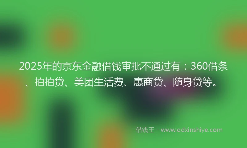 2025年的京东金融借钱审批不通过有：360借条、拍拍贷、美团生活费、惠商贷、随身贷等。