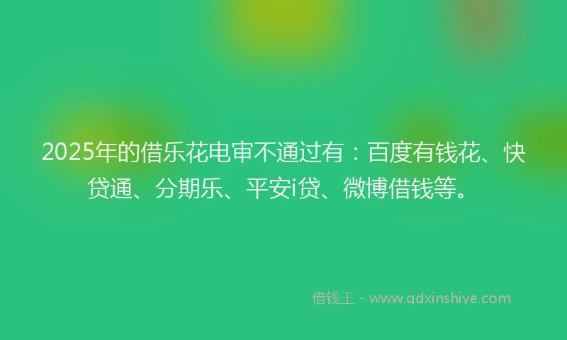 2025年的借乐花电审不通过有：百度有钱花、快贷通、分期乐、平安i贷、微博借钱等。