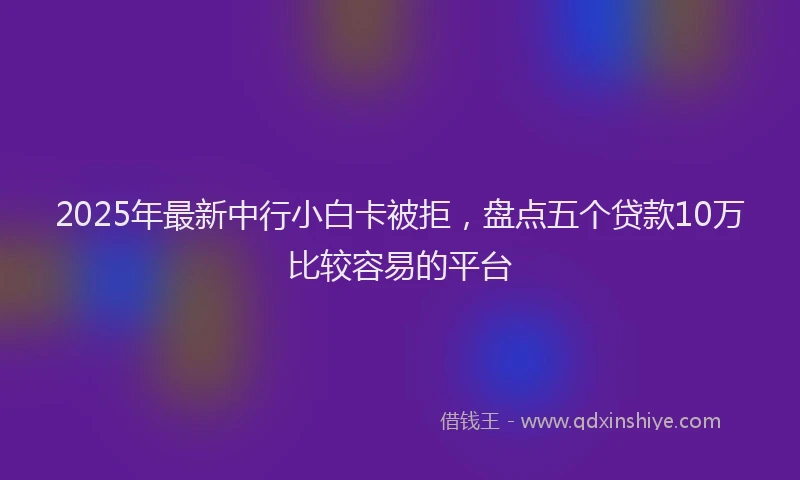2025年最新中行小白卡被拒，盘点五个贷款10万比较容易的平台