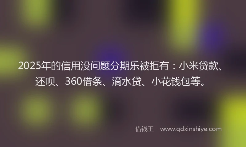 2025年的信用没问题分期乐被拒有：小米贷款、还呗、360借条、滴水贷、小花钱包等。