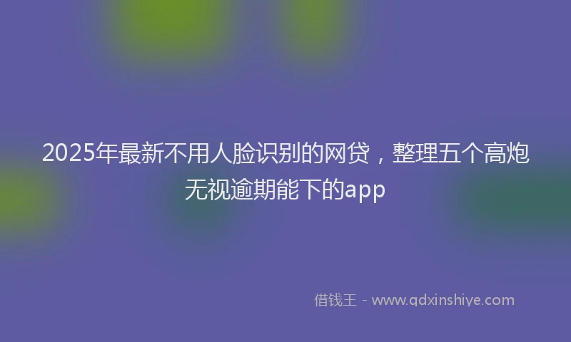 2025年最新不用人脸识别的网贷，整理五个高炮无视逾期能下的app