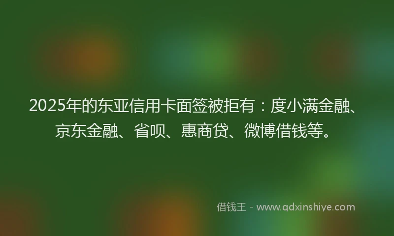 2025年的东亚信用卡面签被拒有：度小满金融、京东金融、省呗、惠商贷、微博借钱等。