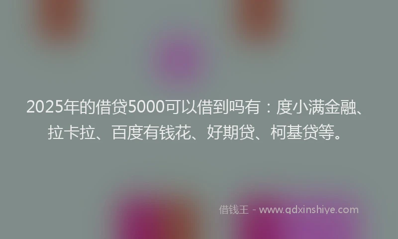 2025年的借贷5000可以借到吗有：度小满金融、拉卡拉、百度有钱花、好期贷、柯基贷等。