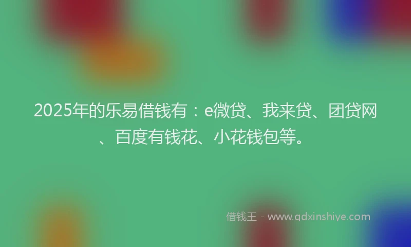 2025年的乐易借钱有：e微贷、我来贷、团贷网、百度有钱花、小花钱包等。