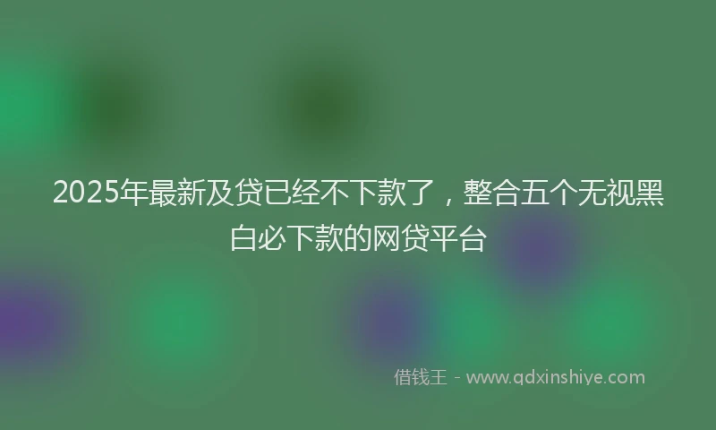 2025年最新及贷已经不下款了，整合五个无视黑白必下款的网贷平台