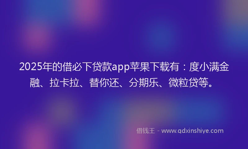 2025年的借必下贷款app苹果下载有：度小满金融、拉卡拉、替你还、分期乐、微粒贷等。