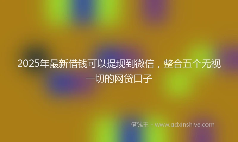 2025年最新借钱可以提现到微信，整合五个无视一切的网贷口子