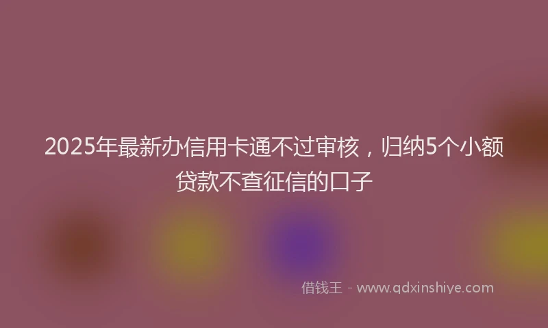 2025年最新办信用卡通不过审核，归纳5个小额贷款不查征信的口子