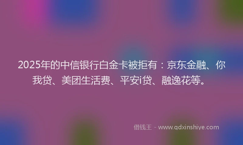 2025年的中信银行白金卡被拒有：京东金融、你我贷、美团生活费、平安i贷、融逸花等。