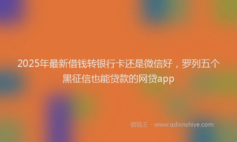 2025年最新借钱转银行卡还是微信好，罗列五个黑征信也能贷款的网贷app