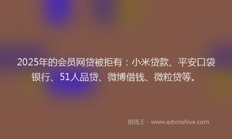 2025年的会员网贷被拒有：小米贷款、平安口袋银行、51人品贷、微博借钱、微粒贷等。
