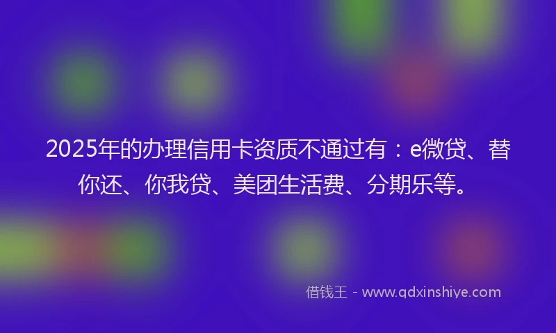 2025年的办理信用卡资质不通过有：e微贷、替你还、你我贷、美团生活费、分期乐等。