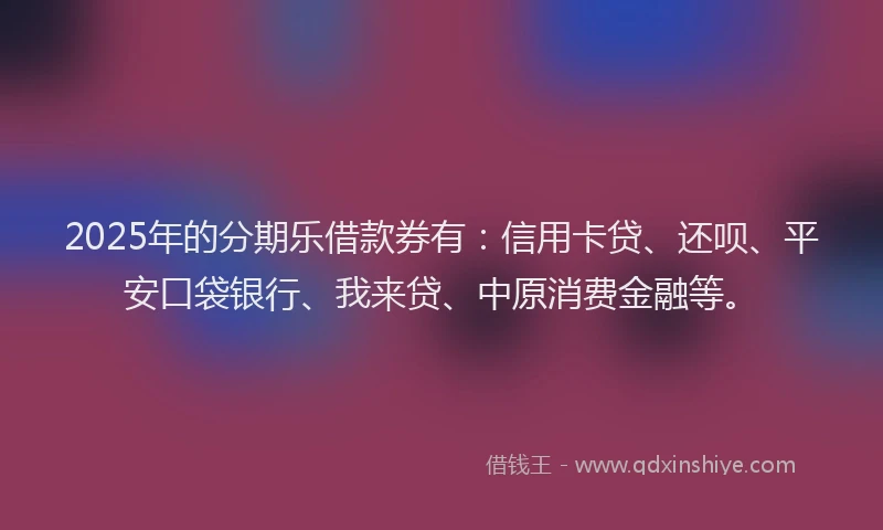 2025年的分期乐借款券有：信用卡贷、还呗、平安口袋银行、我来贷、中原消费金融等。