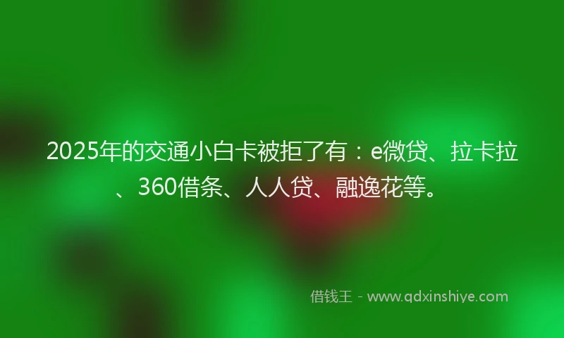 2025年的交通小白卡被拒了有：e微贷、拉卡拉、360借条、人人贷、融逸花等。