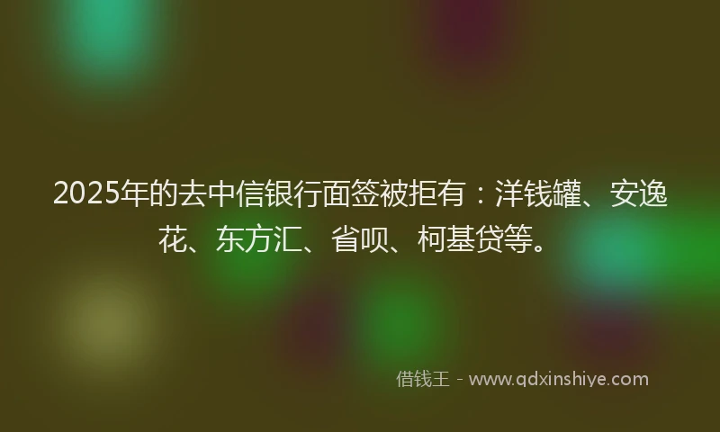 2025年的去中信银行面签被拒有：洋钱罐、安逸花、东方汇、省呗、柯基贷等。