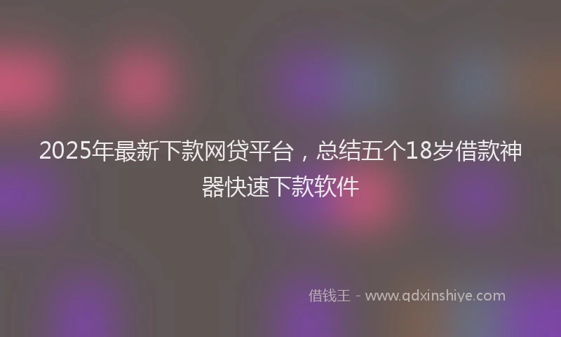 2025年最新下款网贷平台，总结五个18岁借款神器快速下款软件