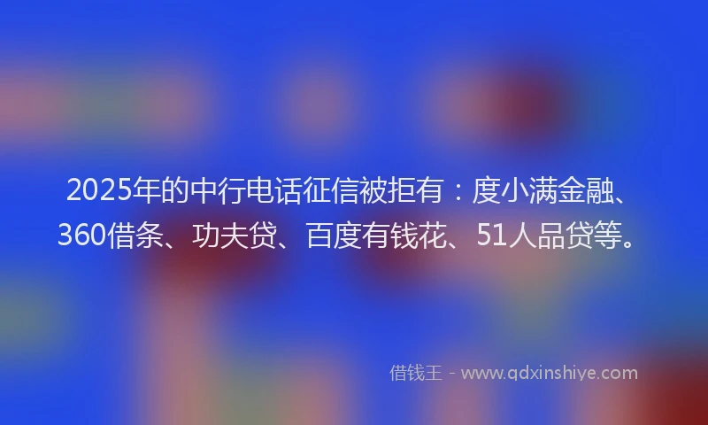 2025年的中行电话征信被拒有：度小满金融、360借条、功夫贷、百度有钱花、51人品贷等。