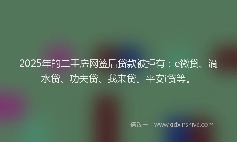2025年的二手房网签后贷款被拒有：e微贷、滴水贷、功夫贷、我来贷、平安i贷等。