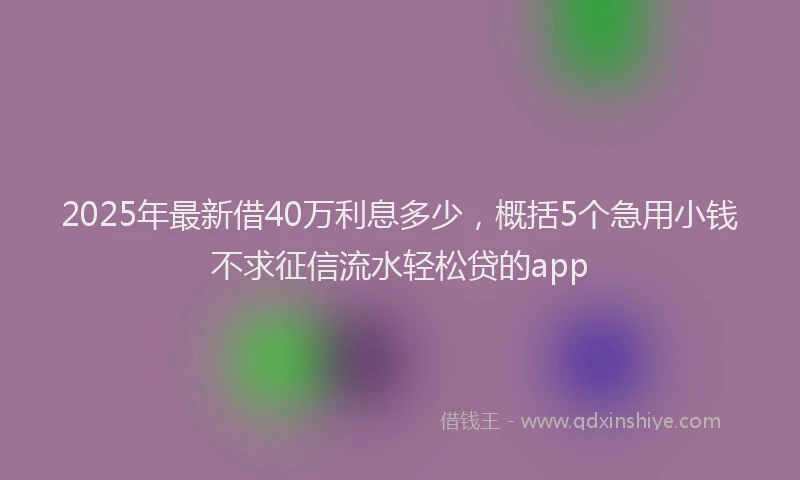 2025年最新借40万利息多少，概括5个急用小钱不求征信流水轻松贷的app