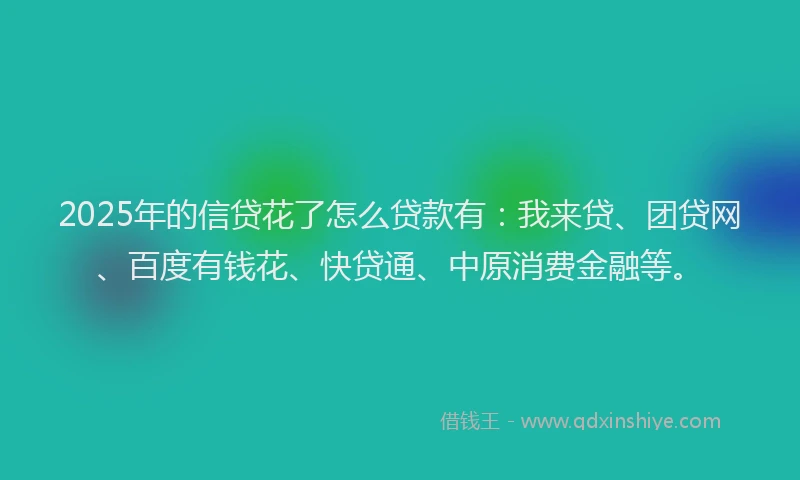 2025年的信贷花了怎么贷款有：我来贷、团贷网、百度有钱花、快贷通、中原消费金融等。