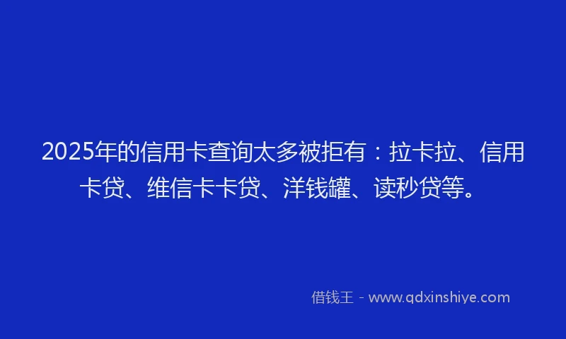 2025年的信用卡查询太多被拒有：拉卡拉、信用卡贷、维信卡卡贷、洋钱罐、读秒贷等。