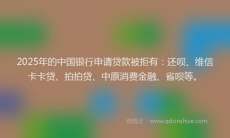 2025年的中国银行申请贷款被拒有：还呗、维信卡卡贷、拍拍贷、中原消费金融、省呗等。