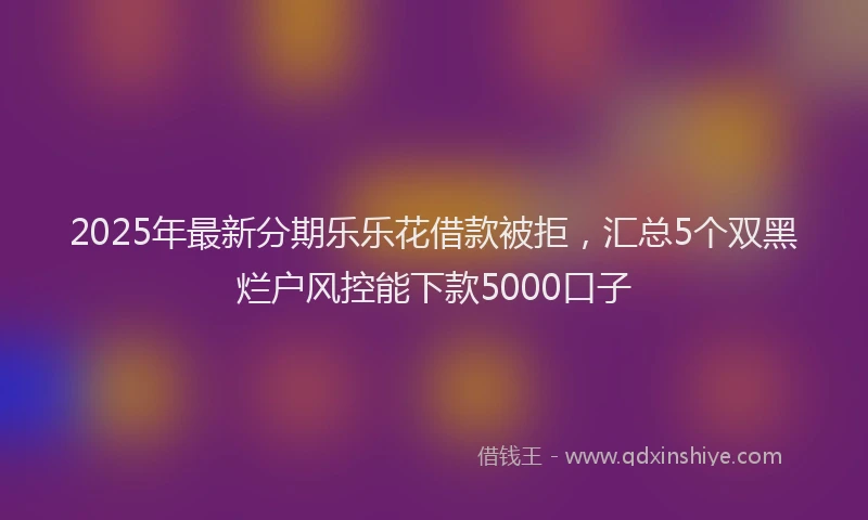 2025年最新分期乐乐花借款被拒，汇总5个双黑烂户风控能下款5000口子