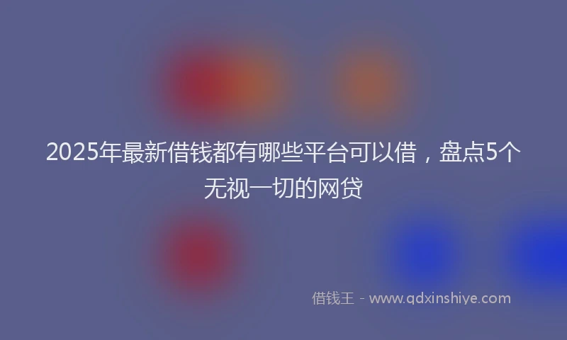 2025年最新借钱都有哪些平台可以借，盘点5个无视一切的网贷