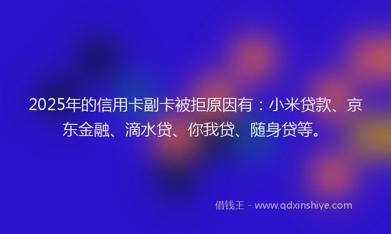 2025年的信用卡副卡被拒原因有：小米贷款、京东金融、滴水贷、你我贷、随身贷等。