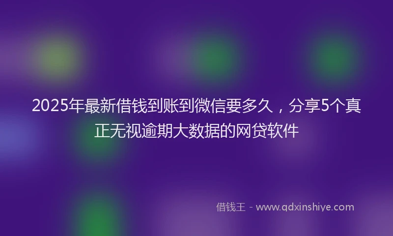 2025年最新借钱到账到微信要多久，分享5个真正无视逾期大数据的网贷软件