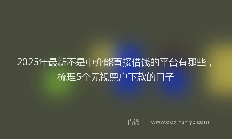 2025年最新不是中介能直接借钱的平台有哪些，梳理5个无视黑户下款的口子