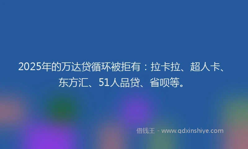 2025年的万达贷循环被拒有：拉卡拉、超人卡、东方汇、51人品贷、省呗等。