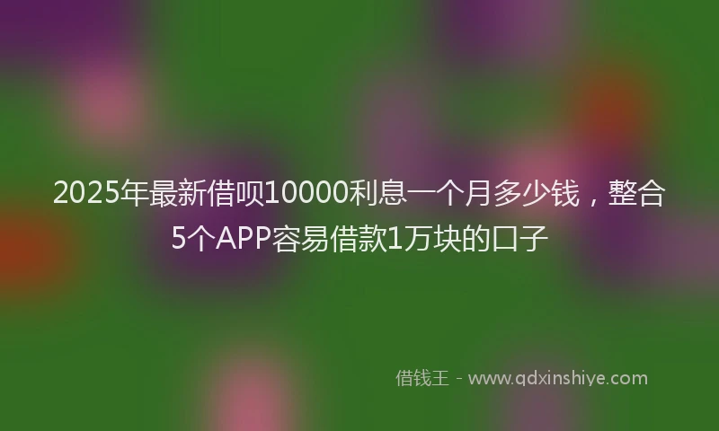 2025年最新借呗10000利息一个月多少钱，整合5个APP容易借款1万块的口子