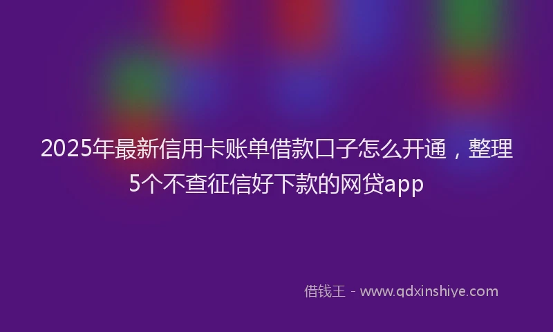 2025年最新信用卡账单借款口子怎么开通，整理5个不查征信好下款的网贷app