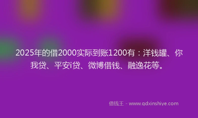 2025年的借2000实际到账1200有：洋钱罐、你我贷、平安i贷、微博借钱、融逸花等。