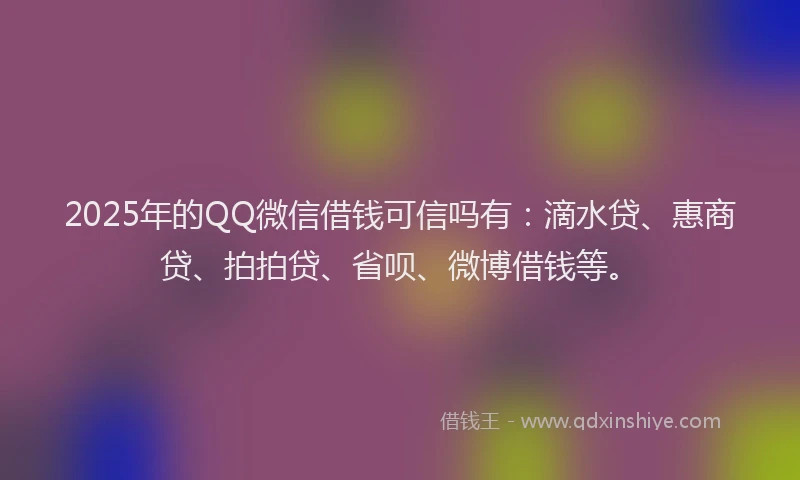 2025年的QQ微信借钱可信吗有：滴水贷、惠商贷、拍拍贷、省呗、微博借钱等。