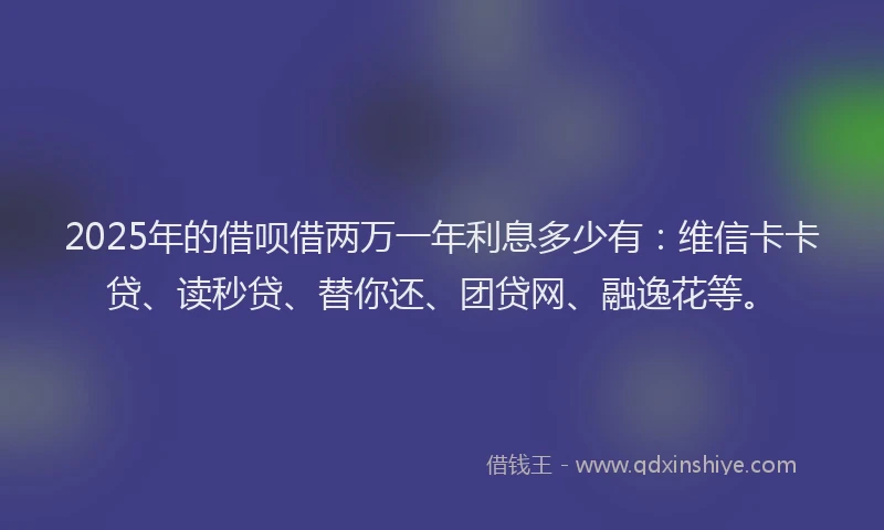 2025年的借呗借两万一年利息多少有：维信卡卡贷、读秒贷、替你还、团贷网、融逸花等。