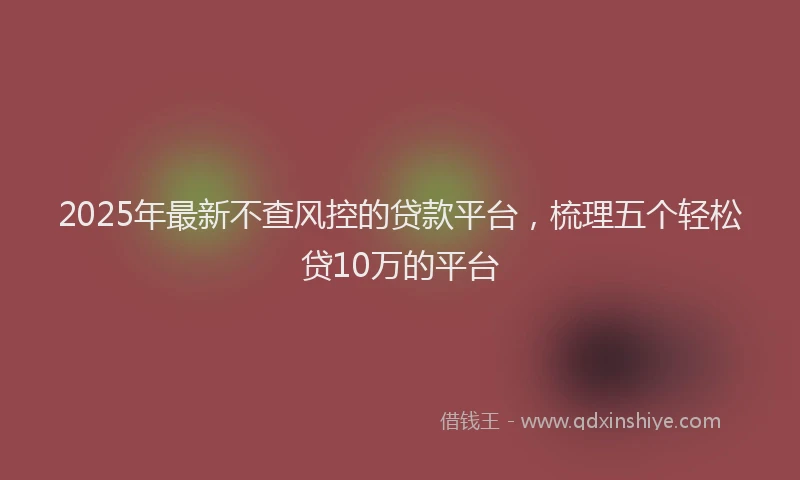 2025年最新不查风控的贷款平台，梳理五个轻松贷10万的平台