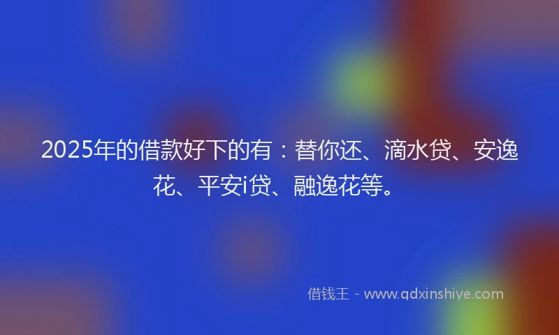 2025年的借款好下的有：替你还、滴水贷、安逸花、平安i贷、融逸花等。