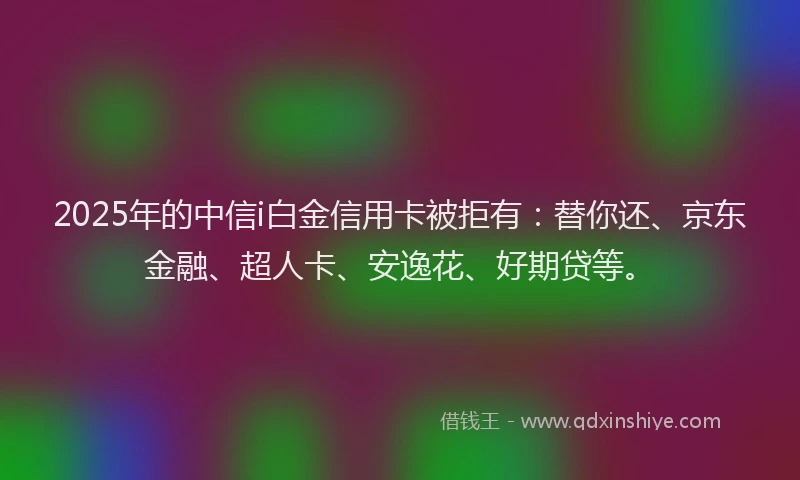2025年的中信i白金信用卡被拒有：替你还、京东金融、超人卡、安逸花、好期贷等。