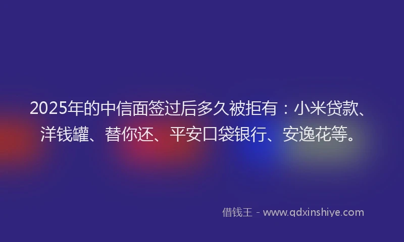 2025年的中信面签过后多久被拒有：小米贷款、洋钱罐、替你还、平安口袋银行、安逸花等。