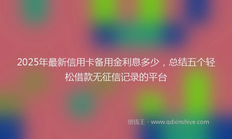 2025年最新信用卡备用金利息多少，总结五个轻松借款无征信记录的平台