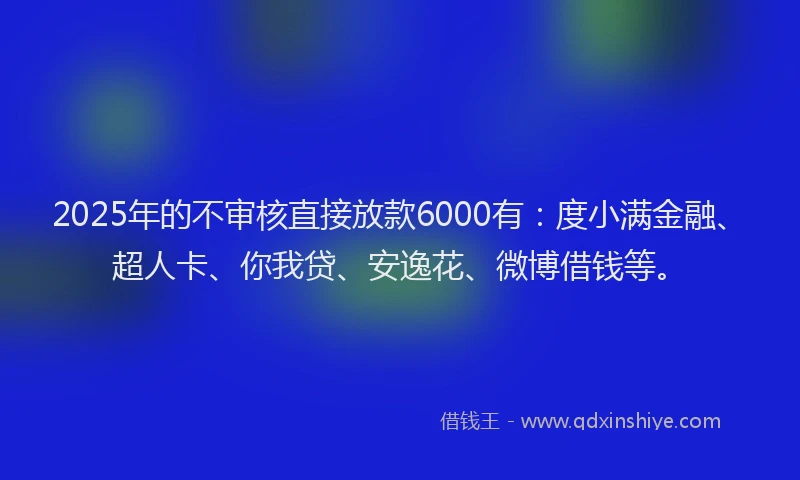 2025年的不审核直接放款6000有：度小满金融、超人卡、你我贷、安逸花、微博借钱等。