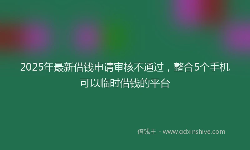 2025年最新借钱申请审核不通过，整合5个手机可以临时借钱的平台