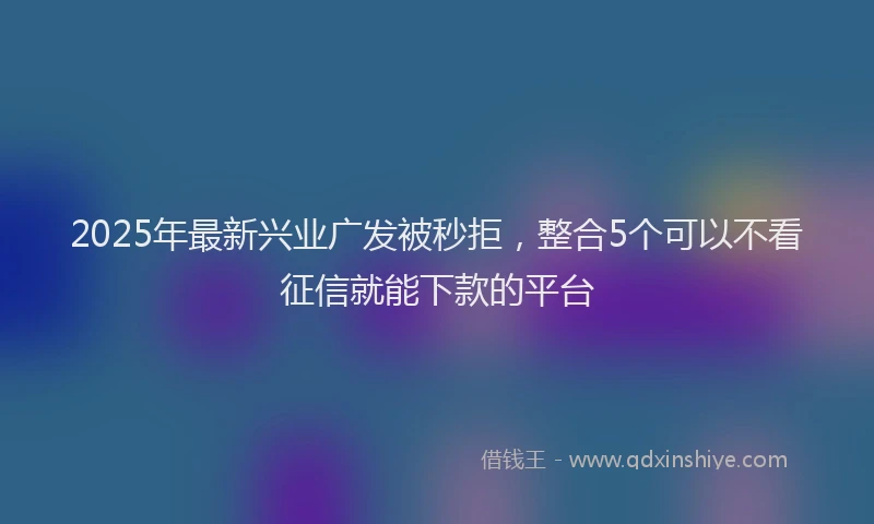 2025年最新兴业广发被秒拒，整合5个可以不看征信就能下款的平台
