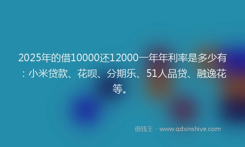2025年的借10000还12000一年年利率是多少有：小米贷款、花呗、分期乐、51人品贷、融逸花等。