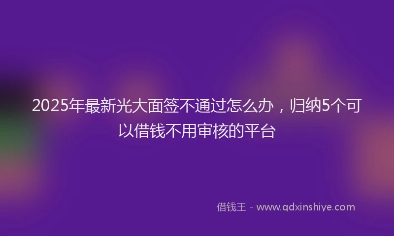 2025年最新光大面签不通过怎么办，归纳5个可以借钱不用审核的平台