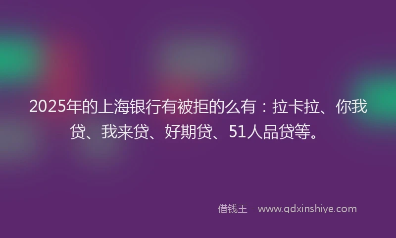 2025年的上海银行有被拒的么有：拉卡拉、你我贷、我来贷、好期贷、51人品贷等。