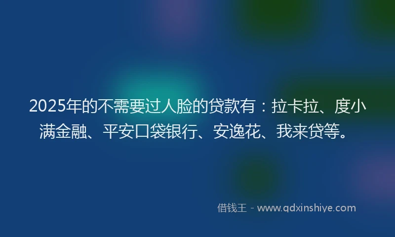 2025年的不需要过人脸的贷款有：拉卡拉、度小满金融、平安口袋银行、安逸花、我来贷等。