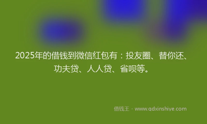 2025年的借钱到微信红包有：投友圈、替你还、功夫贷、人人贷、省呗等。
